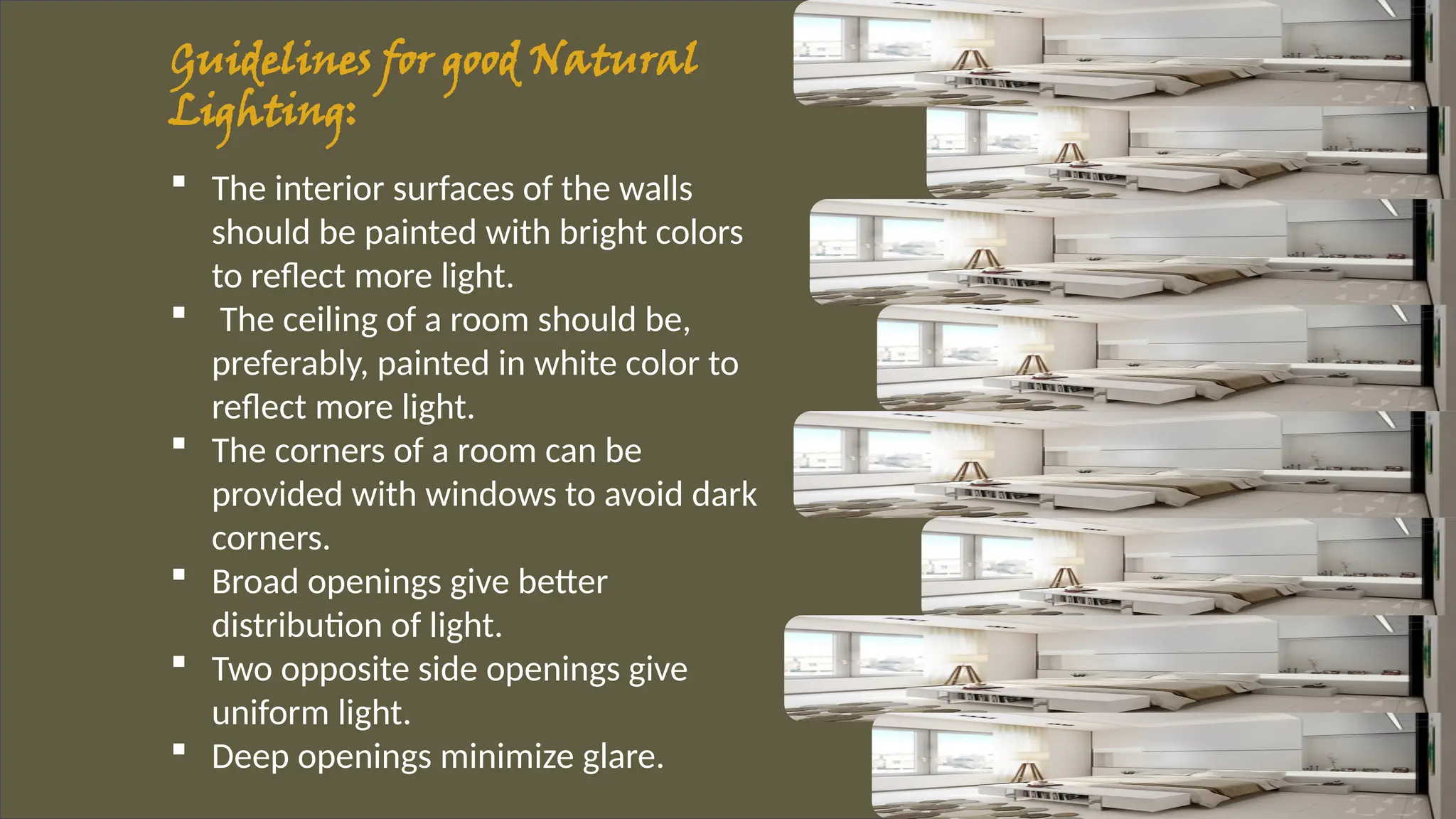 Guidelines for good Natural
Lighting:
 The interior surfaces of the walls
should be painted with bright colors
to reflect more light.
 The ceiling of a room should be,
preferably, painted in white color to
reflect more light.
 The corners of a room can be
provided with windows to avoid dark
corners.
 Broad openings give better
distribution of light.
 Two opposite side openings give
uniform light.
 Deep openings minimize glare.
 