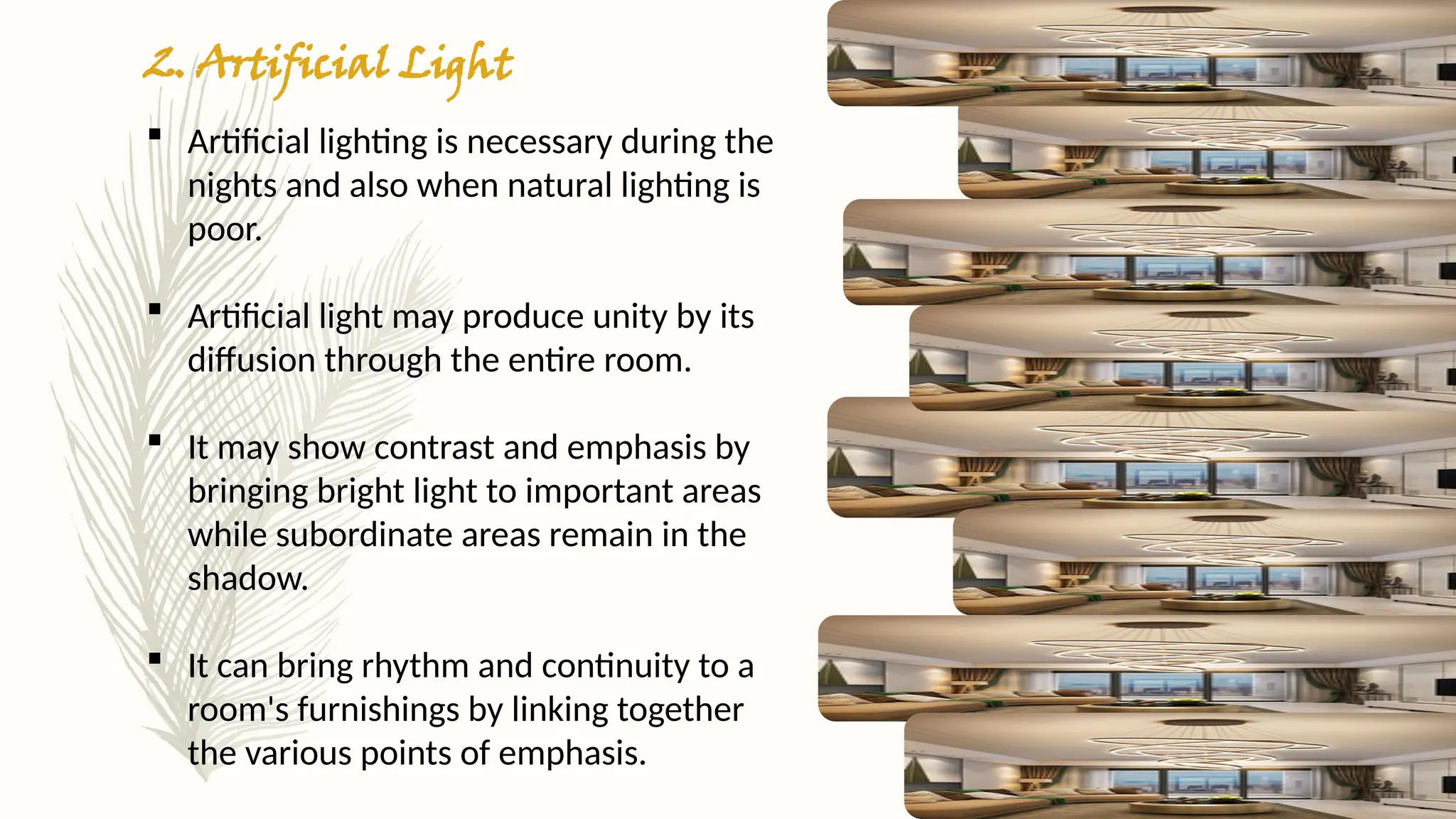 2. Artificial Light
 Artificial lighting is necessary during the
nights and also when natural lighting is
poor.
 Artificial light may produce unity by its
diffusion through the entire room.
 It may show contrast and emphasis by
bringing bright light to important areas
while subordinate areas remain in the
shadow.
 It can bring rhythm and continuity to a
room's furnishings by linking together
the various points of emphasis.
 