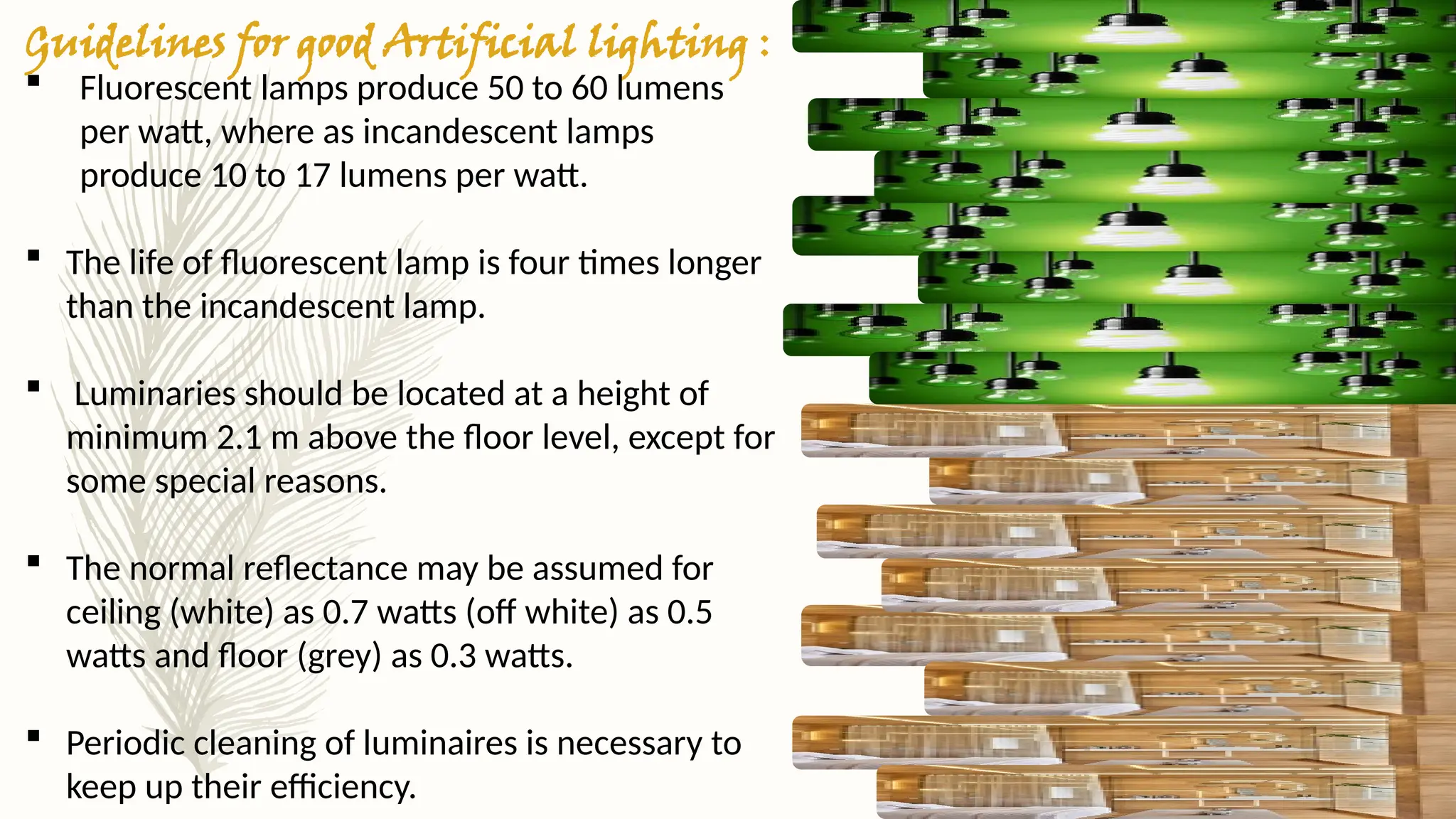 Guidelines for good Artificial lighting :
 Fluorescent lamps produce 50 to 60 lumens
per watt, where as incandescent lamps
produce 10 to 17 lumens per watt.
 The life of fluorescent lamp is four times longer
than the incandescent lamp.
 Luminaries should be located at a height of
minimum 2.1 m above the floor level, except for
some special reasons.
 The normal reflectance may be assumed for
ceiling (white) as 0.7 watts (off white) as 0.5
watts and floor (grey) as 0.3 watts.
 Periodic cleaning of luminaires is necessary to
keep up their efficiency.
 