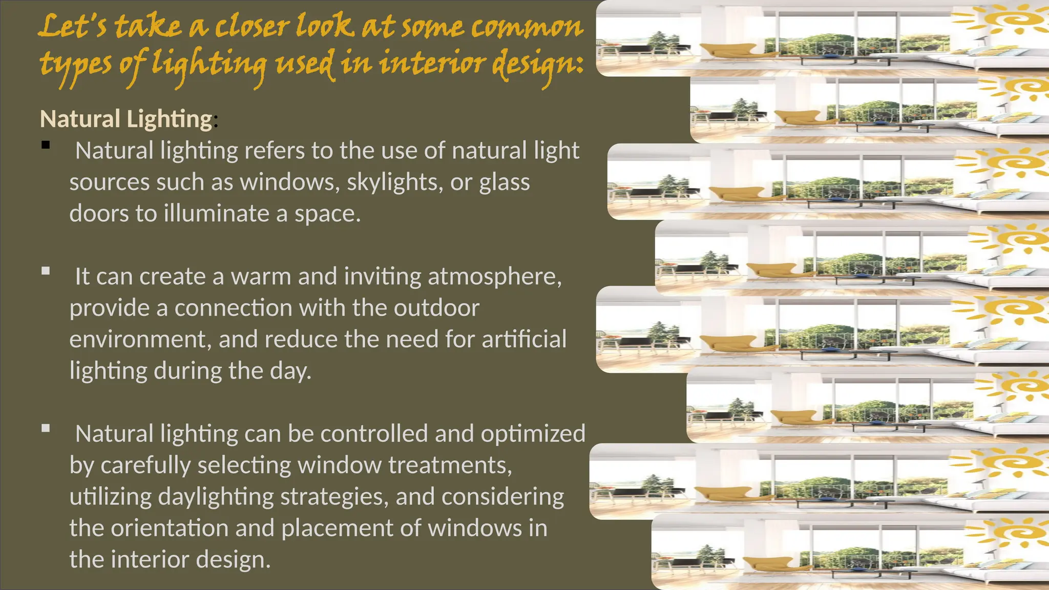 Let's take a closer look at some common
types of lighting used in interior design:
Natural Lighting:
 Natural lighting refers to the use of natural light
sources such as windows, skylights, or glass
doors to illuminate a space.
 It can create a warm and inviting atmosphere,
provide a connection with the outdoor
environment, and reduce the need for artificial
lighting during the day.
 Natural lighting can be controlled and optimized
by carefully selecting window treatments,
utilizing daylighting strategies, and considering
the orientation and placement of windows in
the interior design.
 