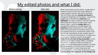 My edited photos and what I did:
Before editing: After edit: When I was looking at this photo, I really liked it
however I knew it could use some editing to
make it lighter and do a few other touch ups.
The first thing I did was change the levels to
change the brightness of the photo. I moved the
toggle that controlled the midtones and
highlights to make it brighter and that instantly
illuminated the colours to make them more
vibrant. Next, I used the dodge tool and I
changed the setting so it would lighten the
midtones where I wanted it too. This made
them more prominent in the photo which was
my intention because I wanted the viewer to be
specifically more drawn to the models' eyes to
show his look off into the distance. To make sure
my changes looked as natural as possible I
made the brush tool as big as possible, so the
lightening blended in better. When I reviewed
the photo, I realised I made the hoodie too
bright, and it was taking away attention on other
bits of the photo. To fix this I went through my
history to go back to when they were less
prominent and I made some small touch ups by
turning down the exposure on the dodge tool.
 