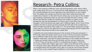 Research- Petra Collins:
When I was looking at different colour gel photographers work, Petra Collins
work really stood out to me. The first picture really appealed to me because of
the contrast between the warm lighting to the sad emotions on the models
face. The yellow and orange coming from both sides really illuminates the
models face however on the other hand it allows you to see tears in the models'
eyes making us persevere them as sad even amongst the warm colours. I also
like the fact that the model isn’t looking at the camera as it gives us the
perspective that the photographer isn’t there and it's just them and their
thoughts. I think this photo was taken with 2 different lights. One in front of the
model to the left of camera pointing towards the left side of the models face. I
think this light had yellow colour gels on it. The second light, having the orange
colour gels on it was to the right of the camera pointing just off the models face
so it doesn’t illuminate the left of the models face.
I really like this second photo because of the contrast of the pink and green. I
think what makes this photo stand out so much is the fact that pink and green
are on different sides of the colour wheel, so they contrast but also match
together really well. I also like the blank expression on the models face because
it makes you wonder what they are thinking, and the contrast makes you
question if they are having a conflict or contradicting thoughts. I think this
photo was created with 2 lights again with 1 light on the left side of the camera
with the pink colour gels, facing the side of the model but in front of them. The
second light which has the green colour gels on it may be a bit further forward
then the first as the model's head is tilted but in front facing towards them.
 