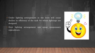 • Under lighting arrangement in the room will cause
decline in efficiency of the task for which lightings are
designed.
• Over lighting arrangement can cause unnecessary
expenditure.
 