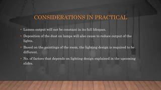 CONSIDERATIONS IN PRACTICAL
• Lumen output will not be constant in its full lifespan.
• Deposition of the dust on lamps will also cause to reduce output of the
lights.
• Based on the paintings of the room, the lighting design is required to be
different.
• No. of factors that depends on lighting design explained in the upcoming
slides.
 