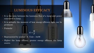 LUMINOUS EFFICACY
• It is the ratio between the luminous flux of a lamp and power
consumed in lamp.
• It is actually the measure of how energy-efficient light can be
produced.
• Formula:
𝐾 =
Φ
𝑃
• Represented by symbol - 𝐾. Unit – 𝑙𝑚/𝑊.
• Higher the lamp efficacy, greater energy efficient the lamp
source.
 