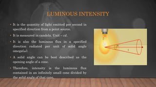 LUMINOUS INTENSITY
• It is the quantity of light emitted per second in
specified direction from a point source.
• It is measured in candela. Unit – 𝑐𝑑.
• It is also the luminous flux in a specified
direction radiated per unit of solid angle
omega(𝜔).
• A solid angle can be best described as the
opening angle of a cone.
• Therefore, intensity is the luminous flux
contained in an infinitely small cone divided by
the solid angle of that cone.
 