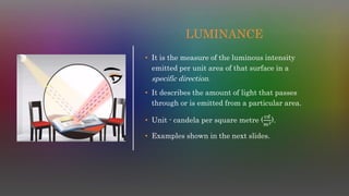 LUMINANCE
• It is the measure of the luminous intensity
emitted per unit area of that surface in a
specific direction.
• It describes the amount of light that passes
through or is emitted from a particular area.
• Unit - candela per square metre (
𝑐𝑑
𝑚2).
• Examples shown in the next slides.
 