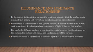 ILLUMINANCE AND LUMINANCE
RELATIONSHIP
• In the case of light emitting surface, the luminous intensity that the surface emits
is usually not known. But very often, the illuminance on the surfaces is.
• Illuminance is independent of the type of surface. It doesn’t matter if it’s a wall,
desk or table top. It only depends on the amount of light falling on that surface.
• For perfectly diffusing surface, a relationship exists between the illuminance on
the surface, the surface reflectance and the luminance of the surface.
• Reflectance refers to the fraction of incident light that is reflected from a surface.
 