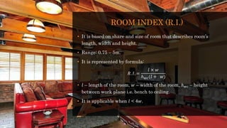 ROOM INDEX (R.I.)
• It is based on share and size of room that describes room’s
length, width and height.
• Range: 0.75 – 5m.
• It is represented by formula:
𝑅. 𝐼. =
𝑙 × 𝑤
ℎ 𝑤𝑐(𝑙 + 𝑤)
• 𝑙 – length of the room, 𝑤 – width of the room, ℎ 𝑤𝑐 – height
between work plane i.e. bench to ceiling.
• It is applicable when 𝑙 < 4𝑤.
 