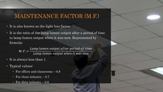 MAINTENANCE FACTOR (M.F.)
• It is also known as the light loss factor.
• It is the ratio of the lamp lumen output after a period of time
to lamp lumen output when it was new. Represented by
formula:
𝑀. 𝐹. =
𝐿𝑎𝑚𝑝 𝑙𝑢𝑚𝑒𝑛 𝑜𝑢𝑡𝑝𝑢𝑡 𝑎𝑓𝑡𝑒𝑟 𝑝𝑒𝑟𝑖𝑜𝑑 𝑜𝑓 𝑡𝑖𝑚𝑒
𝐿𝑎𝑚𝑝 𝑙𝑢𝑚𝑒𝑛 𝑜𝑢𝑡𝑝𝑢𝑡 𝑤ℎ𝑒𝑛 𝑖𝑡 𝑤𝑎𝑠 𝑛𝑒𝑤
• It is always less than 1.
• Typical values:
• For offices and classrooms – 0.8
• For clean industry – 0.7
• For dirty industry – 0.6
 