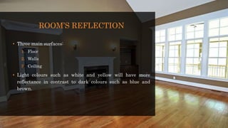 ROOM’S REFLECTION
• Three main surfaces:
1. Floor
2. Walls
3. Ceiling
• Light colours such as white and yellow will have more
reflectance in contrast to dark colours such as blue and
brown.
 