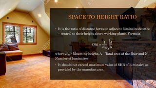 SPACE TO HEIGHT RATIO
• It is the ratio of distance between adjacent luminaires(centre
– centre) to their height above working plane. Formula:
𝑆𝐻𝑅 =
1
𝐻 𝑚
𝐴
𝑁
where 𝐻 𝑚 - Mounting height, A – Total area of the floor and N –
Number of luminaires
• It should not exceed maximum value of SHR of luminaire as
provided by the manufacturer.
 