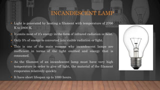 INCANDESCENT LAMP
• Light is generated by heating a filament with temperature of 2700
K to 2800 K.
• It emits most of it’s energy in the form of infrared radiation or heat.
• Only 5% of energy is converted into visible radiation or light.
• This is one of the main reasons why incandescent lamps are
inefficient in terms of the light emitted and energy that is
consumed.
• As the filament of an incandescent lamp must have very high
temperature in order to give off light, the material of the filament
evaporates relatively quickly.
• It have short lifespan up to 1000 hours.
 