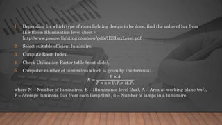 1. Depending for which type of room lighting design to be done, find the value of lux from
IES Room Illumination level sheet -
http://www.pioneerlighting.com/new/pdfs/IESLuxLevel.pdf.
2. Select suitable efficient luminaire.
3. Compute Room Index.
4. Check Utilization Factor table (next slide).
5. Computer number of luminaires which is given by the formula:
𝑁 =
𝐸 × 𝐴
𝐹 × 𝑛 × 𝑈. 𝐹.× 𝑀. 𝐹.
where N – Number of luminaires, E – Illuminance level (𝑙𝑢𝑥), A – Area at working plane (𝑚2
),
F – Average luminous flux from each lamp (𝑙𝑚) , n – Number of lamps in a luminaire
 