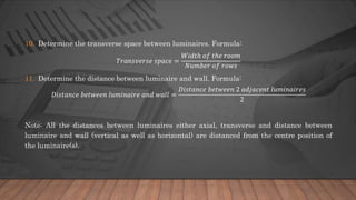 10. Determine the transverse space between luminaires. Formula:
𝑇𝑟𝑎𝑛𝑠𝑣𝑒𝑟𝑠𝑒 𝑠𝑝𝑎𝑐𝑒 =
𝑊𝑖𝑑𝑡ℎ 𝑜𝑓 𝑡ℎ𝑒 𝑟𝑜𝑜𝑚
𝑁𝑢𝑚𝑏𝑒𝑟 𝑜𝑓 𝑟𝑜𝑤𝑠
11. Determine the distance between luminaire and wall. Formula:
𝐷𝑖𝑠𝑡𝑎𝑛𝑐𝑒 𝑏𝑒𝑡𝑤𝑒𝑒𝑛 𝑙𝑢𝑚𝑖𝑛𝑎𝑖𝑟𝑒 𝑎𝑛𝑑 𝑤𝑎𝑙𝑙 =
𝐷𝑖𝑠𝑡𝑎𝑛𝑐𝑒 𝑏𝑒𝑡𝑤𝑒𝑒𝑛 2 𝑎𝑑𝑗𝑎𝑐𝑒𝑛𝑡 𝑙𝑢𝑚𝑖𝑛𝑎𝑖𝑟𝑒𝑠
2
Note: All the distances between luminaires either axial, transverse and distance between
luminaire and wall (vertical as well as horizontal) are distanced from the centre position of
the luminaire(s).
 
