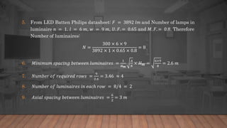 5. From LED Batten Philips datasheet: 𝐹 = 3892 𝑙𝑚 and Number of lamps in
luminaire 𝑛 = 1. 𝑙 = 6 𝑚, 𝑤 = 9 𝑚, 𝑈. 𝐹. = 0.65 and 𝑀. 𝐹. = 0.8. Therefore
Number of luminaires:
𝑁 =
300 × 6 × 9
3892 × 1 × 0.65 × 0.8
= 8
6. 𝑀𝑖𝑛𝑖𝑚𝑢𝑚 𝑠𝑝𝑎𝑐𝑖𝑛𝑔 𝑏𝑒𝑡𝑤𝑒𝑒𝑛 𝑙𝑢𝑚𝑖𝑛𝑎𝑖𝑟𝑒𝑠 =
1
𝐻 𝑚
𝐴
𝑁
× 𝐻 𝑚 =
6×9
8
= 2.6 𝑚
7. 𝑁𝑢𝑚𝑏𝑒𝑟 𝑜𝑓 𝑟𝑒𝑞𝑢𝑖𝑟𝑒𝑑 𝑟𝑜𝑤𝑠 =
9
2.6
= 3.46 ≈ 4
8. 𝑁𝑢𝑚𝑏𝑒𝑟 𝑜𝑓 𝑙𝑢𝑚𝑖𝑛𝑎𝑖𝑟𝑒𝑠 𝑖𝑛 𝑒𝑎𝑐ℎ 𝑟𝑜𝑤 = 8/4 = 2
9. 𝐴𝑥𝑖𝑎𝑙 𝑠𝑝𝑎𝑐𝑖𝑛𝑔 𝑏𝑒𝑡𝑤𝑒𝑒𝑛 𝑙𝑢𝑚𝑖𝑛𝑎𝑖𝑟𝑒𝑠 =
6
2
= 3 𝑚
 