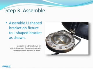 Step 3: Assemble
• Assemble U shaped
bracket on fixture
to L shaped bracket
as shown.
U bracket to L bracket must be
adjusted to ensure fixture is completely
submerged when installed in water.
 