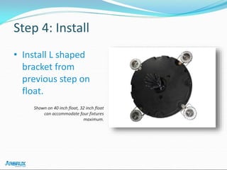 Step 4: Install
• Install L shaped
bracket from
previous step on
float.
Shown on 40 inch float, 32 inch float
can accommodate four fixtures
maximum.
 