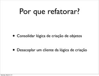 Por que refatorar?
• Consolidar lógica de criação de objetos
• Desacoplar um cliente da lógica de criação
Saturday, March 9, 13
 