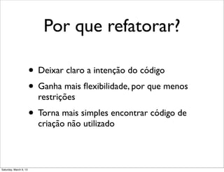 Por que refatorar?
• Deixar claro a intenção do código
• Ganha mais ﬂexibilidade, por que menos
restrições
• Torna mais simples encontrar código de
criação não utilizado
Saturday, March 9, 13
 