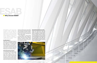 7
ESAB
Because ESAB is so much more than ‘just’
an equipment supplier. A respected R&D
powerhouse in its own right, ESAB works
intimately with end-customers, OEMs and
system integrators to achieve optimal welding
solutions. This goes beyond the practical and
technical challenges, to embrace life-cycle
cost and environmental sustainability. As
an ESAB customer, you acquire a powerful
industrial consultant and partner.
And Why Hybrio™
?
ESAB’s Hybrio™
technology leads the industry in
ease of use and process reliability. The technology
can be supplied as a fully-integrated turnkey
ESAB welding system, or made available to
machine tool OEMs and system integrators as a
process package. Customers always have access
to the company’s comprehensive hybrid welding
expertise, with the full support of ESAB Laser
Process Centers in North America and Europe.
Profit-Generating Innovation
This fifth-generation welding system features
some unique innovations, in particular ESAB’s
ground-breaking adaptive process control
system. Able to instantaneously measure joint
position and fit-up quality, it predictively adapts
the process in real-time to maintain optimum
weld quality across a broad range of conditions.
Enhanced weld gap tolerance permits welding of
large structures without the need for excessive
Exciting Business Opportunities
Whether your focus is beam welding, seam
welding, tube or pipe welding, orbital girth
welding or multi-axis high flexibility welding,
Hybrio™
technology offers significant gains in
productivity and cost efficiency. As industry
turns increasingly towards advanced structural
designs based on lightweight, high-performance
and corrosion-resistant alloys, ESAB must
anticipate its needs through constant innovation.
With the right ESAB technology in place, the
market is yours for the taking!
Why Choose ESAB?
machining or fixturing of parts. A seam-tracking
camera acquires pre-weld positional and volume
data for transmission to the Hybrio™
processor.
An optional post-weld inspection camera can be
fitted for surface scanning, measurement and
automatic defect detection. 	
This all translates into multiple technical
and business benefits: greater versatility and
flexibility in large parts and heavy fabrication
applications, accelerated throughput, higher
productivity, reduced material and downstream
costs and improved weld quality.
 