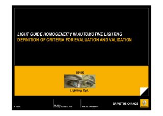 LIGHT GUIDE HOMOGENEITY IN AUTOMOTIVE LIGHTING
DEFINITION OF CRITERIA FOR EVALUATION AND VALIDATION

65450

Lighting Dpt.

BEDU F.

IAL 2013
January the 28th of 2013

DRIVE THE CHANGE
RENAULT PROPERTY

 