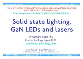 Solid state lighting                                                                August 18, 2008
 This is a free trial version with a few sample pages only. Please download
                      latest full version of the report here:
         http://www.eurotechnology.com/store/solidstatelighting/



      Solid state lighting,
      GaN LEDs and lasers
                             by Gerhard Fasol PhD
                          Eurotechnology Japan K. K.
                           www.eurotechnology.com

                        Tokyo, August 18, 2008 (Version 11)
                       ©1996-2008 Eurotechnology Japan K. K. All Rights Reserved

©1996-2008 Eurotechnology Japan K. K.                          1      www.eurotechnology.com
 