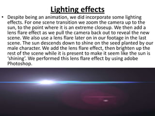 Lighting effects
• Despite being an animation, we did incorporate some lighting
  effects. For one scene transition we zoom the camera up to the
  sun, to the point where it is an extreme closeup. We then add a
  lens flare effect as we pull the camera back out to reveal the new
  scene. We also use a lens flare later on in our footage in the last
  scene. The sun descends down to shine on the seed planted by our
  male character. We add the lens flare effect, then brighten up the
  rest of the scene while it is present to make it seem like the sun is
  ‘shining’. We performed this lens flare effect by using adobe
  Photoshop.
 