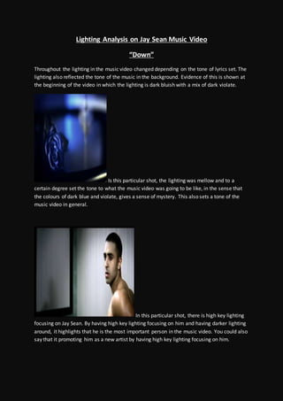 Lighting Analysis on Jay Sean Music Video
“Down”
Throughout the lighting in the music video changed depending on the tone of lyrics set. The
lighting also reflected the tone of the music in the background. Evidence of this is shown at
the beginning of the video in which the lighting is dark bluish with a mix of dark violate.
Is this particular shot, the lighting was mellow and to a
certain degree set the tone to what the music video was going to be like, in the sense that
the colours of dark blue and violate, gives a sense of mystery. This also sets a tone of the
music video in general.
In this particular shot, there is high key lighting
focusing on Jay Sean. By having high key lighting focusing on him and having darker lighting
around, it highlights that he is the most important person in the music video. You could also
say that it promoting him as a new artist by having high key lighting focusing on him.
 