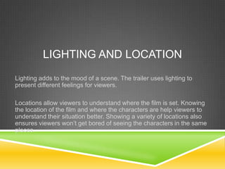 LIGHTING AND LOCATION
Lighting adds to the mood of a scene. The trailer uses lighting to
present different feelings for viewers.
Locations allow viewers to understand where the film is set. Knowing
the location of the film and where the characters are help viewers to
understand their situation better. Showing a variety of locations also
ensures viewers won’t get bored of seeing the characters in the same
places.
 