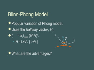 Blinn-Phong Model
Popular variation of Phong model.
Uses the halfway vector, H.
Is = ksIincident (N·H)n
.
 H = L+V / | L+V |
What are the advantages?
L
N
φ φ
H
V
 