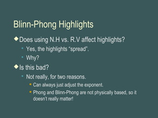 Blinn-Phong Highlights
Does using N.H vs. R.V affect highlights?
 Yes, the highlights “spread”.
 Why?
Is this bad?
 Not really, for two reasons.
 Can always just adjust the exponent.
 Phong and Blinn-Phong are not physically based, so it
doesn’t really matter!
 