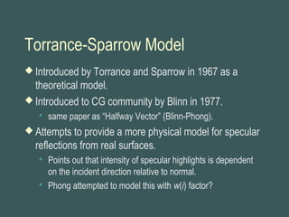 Torrance-Sparrow Model
 Introduced by Torrance and Sparrow in 1967 as a
theoretical model.
 Introduced to CG community by Blinn in 1977.
 same paper as “Halfway Vector” (Blinn-Phong).
 Attempts to provide a more physical model for specular
reflections from real surfaces.
 Points out that intensity of specular highlights is dependent
on the incident direction relative to normal.
 Phong attempted to model this with w(i) factor?
 