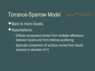 Torrance-Sparrow Model
Back to micro facets.
Assumptions:
 Diffuse component comes from multiple reflections
between facets and from internal scattering.
 Specular component of surface comes from facets
oriented in direction of H.
 