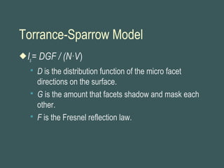 Torrance-Sparrow Model
Is= DGF / (N·V)
 D is the distribution function of the micro facet
directions on the surface.
 G is the amount that facets shadow and mask each
other.
 F is the Fresnel reflection law.
 