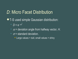 D: Micro Facet Distribution
T-S used simple Gaussian distribution:
 D = e -(ασ)
2
 α = deviation angle from halfway vector, H.
 σ = standard deviation.
 Large values = dull, small values = shiny
 
