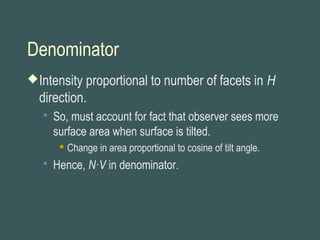 Denominator
Intensity proportional to number of facets in H
direction.
 So, must account for fact that observer sees more
surface area when surface is tilted.
 Change in area proportional to cosine of tilt angle.
 Hence, N·V in denominator.
 