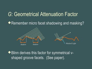 G: Geometrical Attenuation Factor
Remember micro facet shadowing and masking?
Blinn derives this factor for symmetrical v-
shaped groove facets. (See paper).
shadow shadow
Masked Light
 