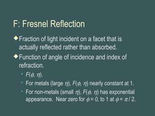 F: Fresnel Reflection
Fraction of light incident on a facet that is
actually reflected rather than absorbed.
Function of angle of incidence and index of
refraction.
 F(φ, η).
 For metals (large η), F(φ, η) nearly constant at 1.
 For non-metals (small η), F(φ, η) has exponential
appearance. Near zero for φ = 0, to 1 at φ = π / 2.
 