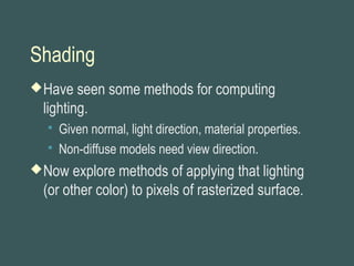 Shading
Have seen some methods for computing
lighting.
 Given normal, light direction, material properties.
 Non-diffuse models need view direction.
Now explore methods of applying that lighting
(or other color) to pixels of rasterized surface.
 