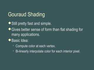 Gouraud Shading
Still pretty fast and simple.
Gives better sense of form than flat shading for
many applications.
Basic Idea:
 Compute color at each vertex.
 Bi-linearly interpolate color for each interior pixel.
 