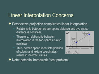 Linear Interpolation Concerns
 Perspective projection complicates linear interpolation.
 Relationship between screen space distance and eye space
distance is nonlinear.
 Therefore, relationship between
interpolation in the two spaces is also
nonlinear.
 Thus, screen space linear interpolation
of colors (and texture coordinates)
results in incorrect values.
 Note: potential homework / test problem!
 