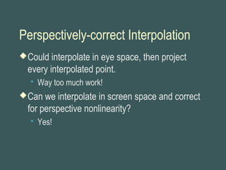 Perspectively-correct Interpolation
Could interpolate in eye space, then project
every interpolated point.
 Way too much work!
Can we interpolate in screen space and correct
for perspective nonlinearity?
 Yes!
 