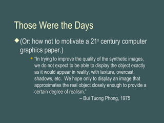 Those Were the Days
(Or: how not to motivate a 21st
century computer
graphics paper.)
 “In trying to improve the quality of the synthetic images,
we do not expect to be able to display the object exactly
as it would appear in reality, with texture, overcast
shadows, etc. We hope only to display an image that
approximates the real object closely enough to provide a
certain degree of realism.”
– Bui Tuong Phong, 1975
 