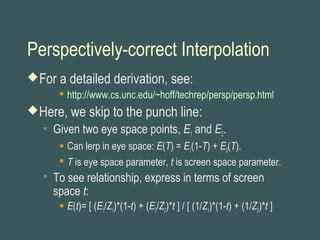 Perspectively-correct Interpolation
For a detailed derivation, see:
 http://www.cs.unc.edu/~hoff/techrep/persp/persp.html
Here, we skip to the punch line:
 Given two eye space points, E1 and E2.
 Can lerp in eye space: E(T) = E1(1-T) + E2(T).
 T is eye space parameter, t is screen space parameter.
 To see relationship, express in terms of screen
space t:
 E(t)= [ (E1/Z1)*(1-t) + (E2/Z2)*t ] / [ (1/Z1)*(1-t) + (1/Z2)*t ]
 