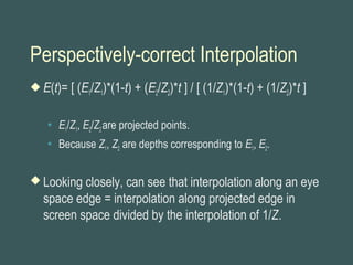 Perspectively-correct Interpolation
 E(t)= [ (E1/Z1)*(1-t) + (E2/Z2)*t ] / [ (1/Z1)*(1-t) + (1/Z2)*t ]
 E1/Z1, E2/Z2are projected points.
 Because Z1, Z2 are depths corresponding to E1, E2.
 Looking closely, can see that interpolation along an eye
space edge = interpolation along projected edge in
screen space divided by the interpolation of 1/Z.
 