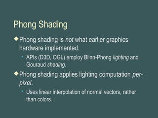 Phong Shading
Phong shading is not what earlier graphics
hardware implemented.
 APIs (D3D, OGL) employ Blinn-Phong lighting and
Gouraud shading.
Phong shading applies lighting computation per-
pixel.
 Uses linear interpolation of normal vectors, rather
than colors.
 