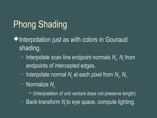 Phong Shading
Interpolation just as with colors in Gouraud
shading.
 Interpolate scan line endpoint normals Na, Nb from
endpoints of intercepted edges.
 Interpolate normal Np at each pixel from Na, Nb.
 Normalize Np.
 (Interpolation of unit vectors does not preserve length).
 Back-transform Npto eye space, compute lighting.
 