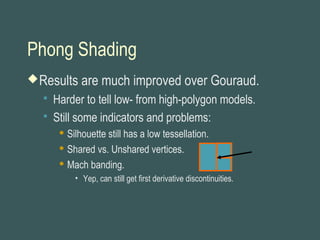 Phong Shading
Results are much improved over Gouraud.
 Harder to tell low- from high-polygon models.
 Still some indicators and problems:
 Silhouette still has a low tessellation.
 Shared vs. Unshared vertices.
 Mach banding.
• Yep, can still get first derivative discontinuities.
 