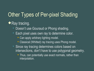 Other Types of Per-pixel Shading
Ray tracing.
 Doesn’t use Gouraud or Phong shading.
 Each pixel uses own ray to determine color.
 Can apply arbitrary lighting model.
 Classical (Whitted) ray tracing uses Phong model.
 Since ray tracing determines colors based on
intersections, don’t have to use polygonal geometry.
 Thus, can potentially use exact normals, rather than
interpolation.
 